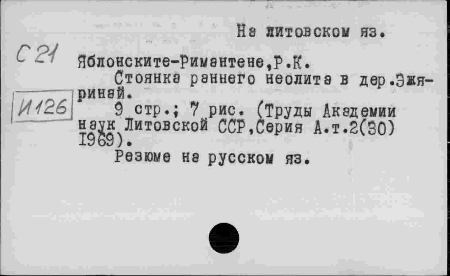 ﻿H8 литовском яз.
СР/
ЯбЛ0НСКИТЄ-РИМ8НТЄНЄ,Р.К.
Стоянка раннего неолита в дер.Зжя-ринай.
9 стр.; 7 рис. (Труды Академии наук Литовской ССР,Серия А.т.2(30) 1969).
Резюме на русском яз.